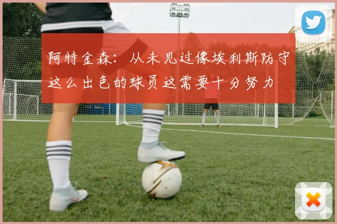 阿特金森：从未见过像埃利斯防守这么出色的球员这需要十分努力