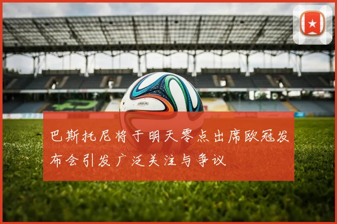 巴斯托尼将于明天零点出席欧冠发布会引发广泛关注与争议