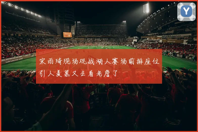 宋雨琦现场观战湖人赛场前排座位引人羡慕又去看老詹了