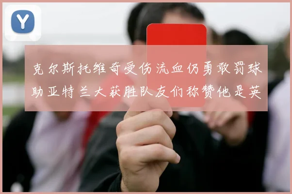 克尔斯托维奇受伤流血仍勇敢罚球助亚特兰大获胜队友们称赞他是英雄