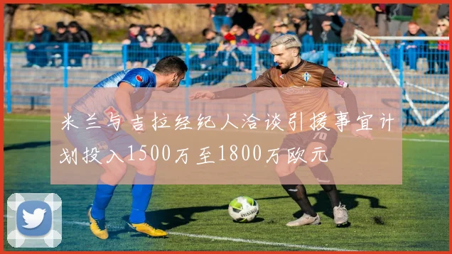 米兰与吉拉经纪人洽谈引援事宜计划投入1500万至1800万欧元