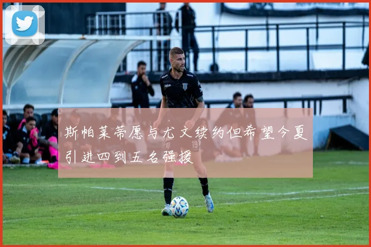 斯帕莱蒂愿与尤文续约但希望今夏引进四到五名强援