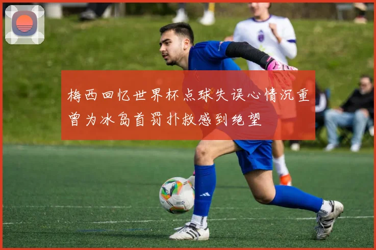 梅西回忆世界杯点球失误心情沉重曾为冰岛首罚扑救感到绝望