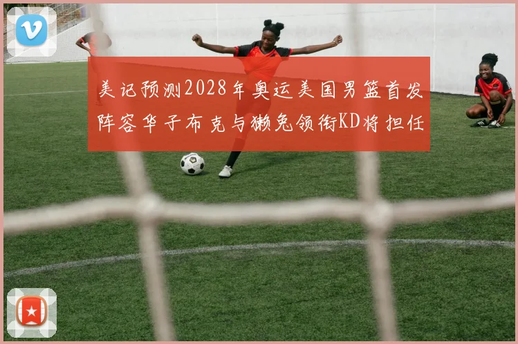 美记预测2028年奥运美国男篮首发阵容华子布克与獭兔领衔KD将担任替补