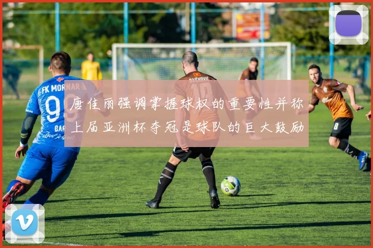 唐佳丽强调掌握球权的重要性并称上届亚洲杯夺冠是球队的巨大鼓励