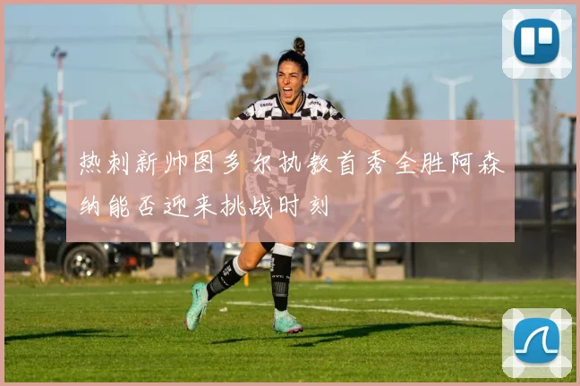 热刺新帅图多尔执教首秀全胜阿森纳能否迎来挑战时刻