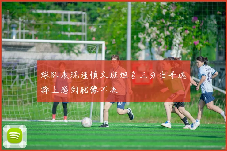 球队表现谨慎文班坦言三分出手选择上感到犹豫不决