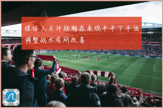 媒体人点评杨瀚森表现平平下半场调整战术有所改善