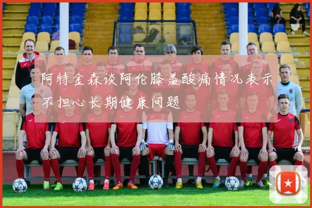 阿特金森谈阿伦膝盖酸痛情况表示不担心长期健康问题