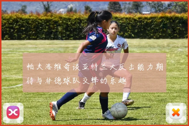帕夫洛维奇谈亚特兰大反击能力期待与非德球队交锋的乐趣