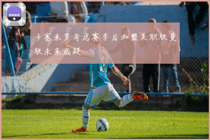 卡塞米罗考虑赛季后加盟美职联曼联未来成疑