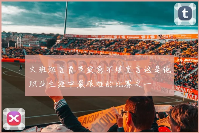 文班坦言首节疲惫不堪直言这是他职业生涯中最艰难的比赛之一