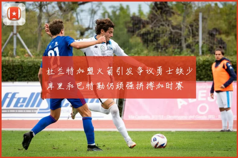 杜兰特加盟火箭引发争议勇士缺少库里和巴特勒仍顽强拼搏加时赛