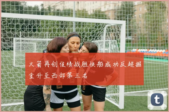 火箭再创佳绩战胜快船成功反超掘金升至西部第三名